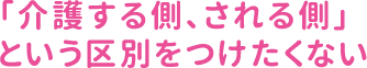 「介護する側、される側」という区別をつけたくない