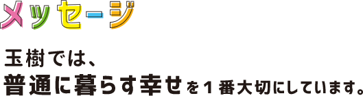 玉樹では、普通に暮らす幸せを1番大切にしています。